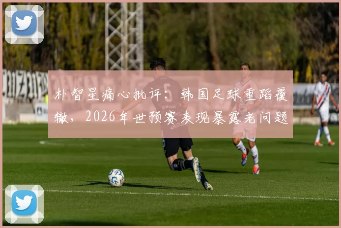 朴智星痛心批评：韩国足球重蹈覆辙，2026年世预赛表现暴露老问题