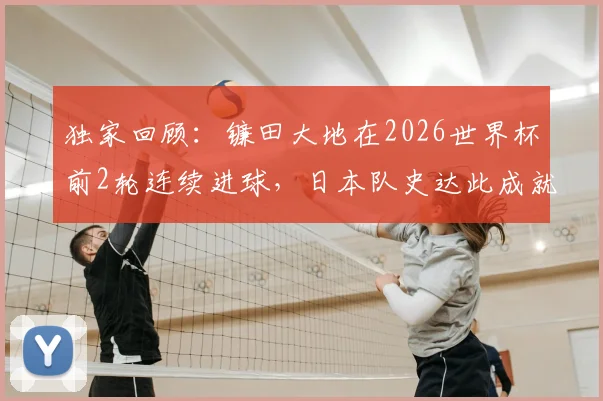独家回顾:镰田大地在2026世界杯前2轮连续进球,日本队史达此成就仅两人,他是如何做到的?