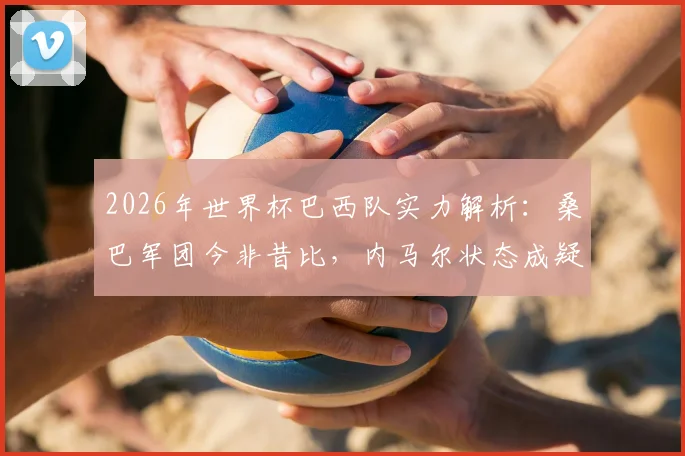 2026年世界杯巴西队实力解析：桑巴军团今非昔比，内马尔状态成疑，夺冠前景深度探讨