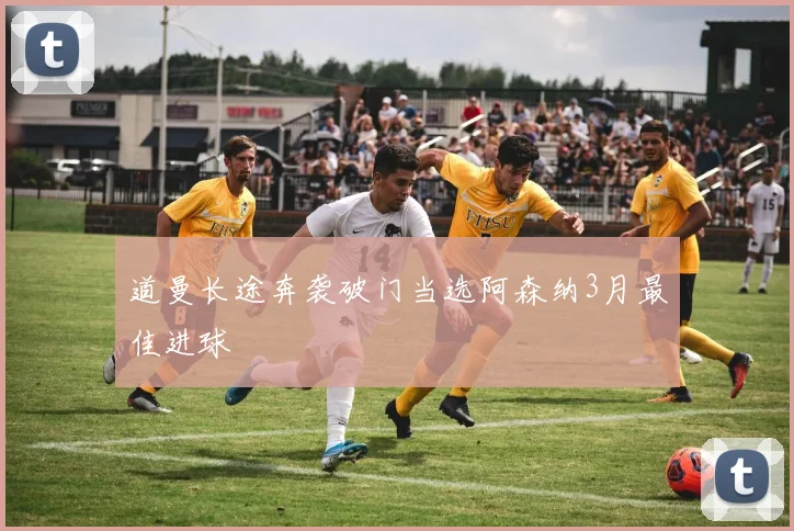 道曼长途奔袭破门当选阿森纳3月最佳进球