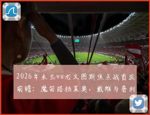 2026年米兰vs尤文图斯焦点战首发前瞻:魔笛搭档莱奥,戴维与普利西奇如何左右战局?附详细战术解读