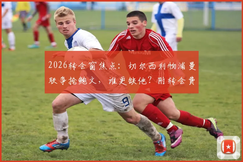 2026转会窗焦点：切尔西利物浦曼联争抢鲍文，谁更缺他？附转会费与战术适配深度分析
