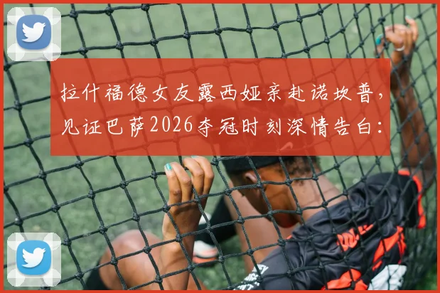 拉什福德女友露西娅亲赴诺坎普,见证巴萨2026夺冠时刻深情告白:永远的骄傲