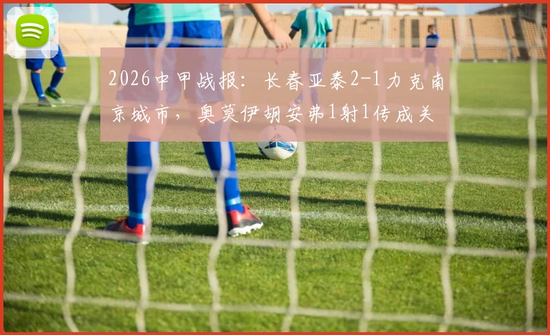 2026中甲战报:长春亚泰2-1力克南京城市,奥莫伊胡安弗1射1传成关键,赛后深度复盘及积分榜影响分析