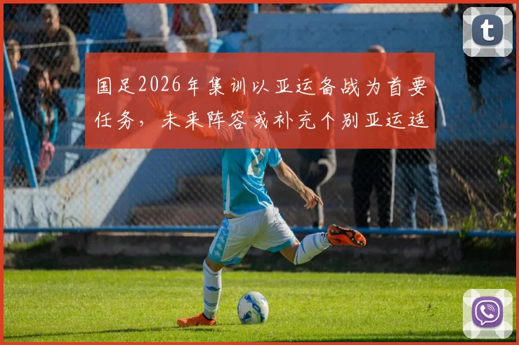 国足2026年集训以亚运备战为首要任务，未来阵容或补充个别亚运适龄球员引关注