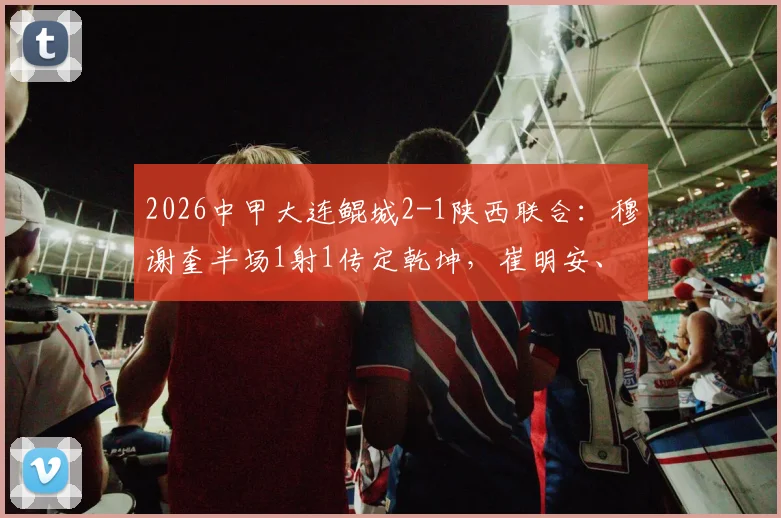 2026中甲大连鲲城2-1陕西联合:穆谢奎半场1射1传定乾坤,崔明安、马希伟破门精彩集锦