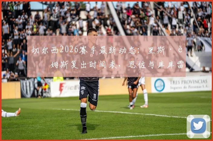 切尔西2026赛季最新动态：里斯·詹姆斯复出时间表，恩佐与库库雷利亚续约谈判进展分析