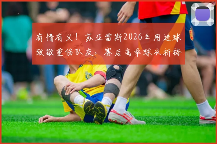 有情有义！苏亚雷斯2026年用进球致敬重伤队友，赛后高举球衣祈祷画面感人至深