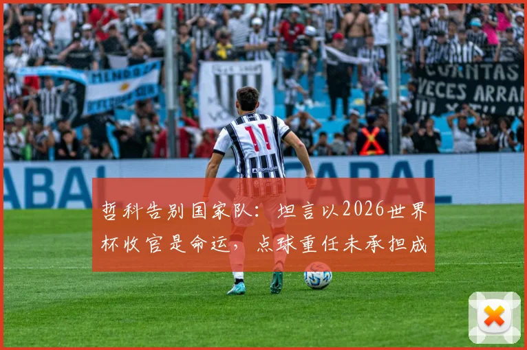 哲科告别国家队：坦言以2026世界杯收官是命运，点球重任未承担成最大悬念