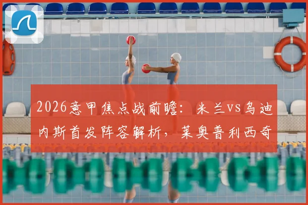 2026意甲焦点战前瞻：米兰vs乌迪内斯首发阵容解析，莱奥普利西奇领衔，莫德里奇出战