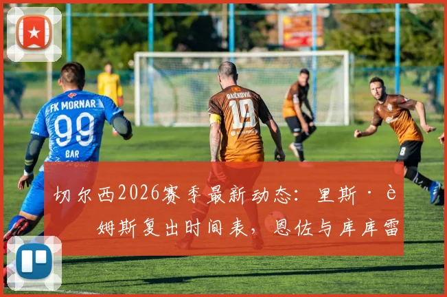 切尔西2026赛季最新动态:里斯·詹姆斯复出时间表,恩佐与库库雷利亚续约谈判进展分析
