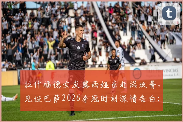 拉什福德女友露西娅亲赴诺坎普，见证巴萨2026夺冠时刻深情告白：永远的骄傲