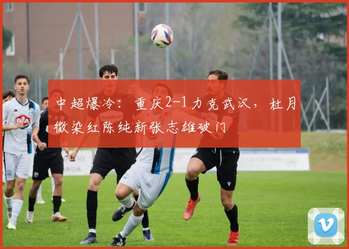 中超爆冷:重庆2-1力克武汉,杜月徵染红陈纯新张志雄破门