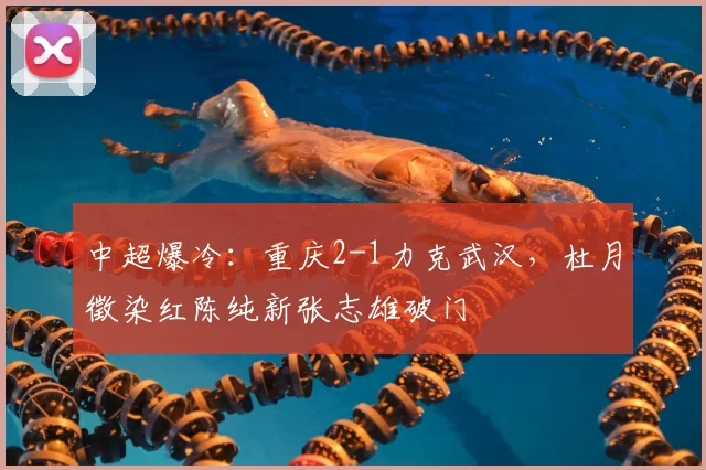 中超爆冷：重庆2-1力克武汉，杜月徵染红陈纯新张志雄破门