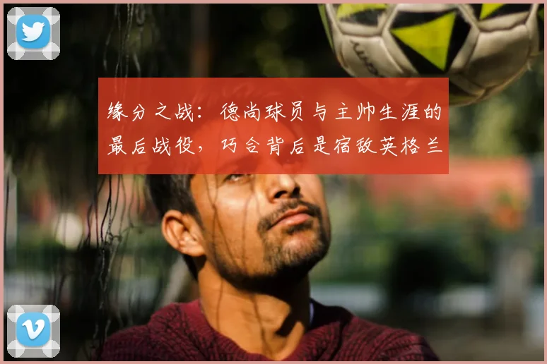缘分之战:德尚球员与主帅生涯的最后战役,巧合背后是宿敌英格兰