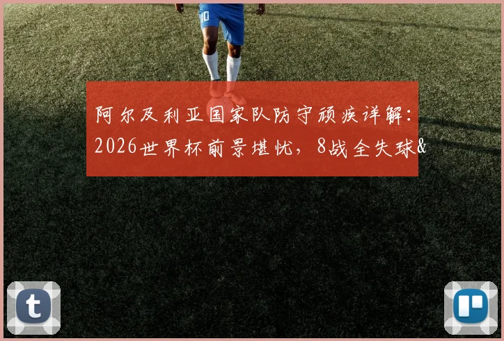 阿尔及利亚国家队防守顽疾详解：2026世界杯前景堪忧，8战全失球&6次丢2球以上暴露致命短板