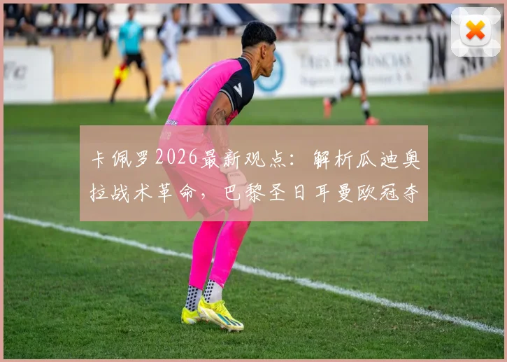 卡佩罗2026最新观点:解析瓜迪奥拉战术革命,巴黎圣日耳曼欧冠夺冠为何被看好