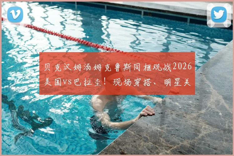 贝克汉姆汤姆克鲁斯同框观战2026美国vs巴拉圭！现场穿搭、明星关系及观赛指南全解析