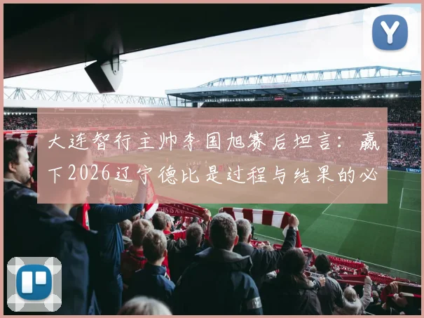 大连智行主帅李国旭赛后坦言:赢下2026辽宁德比是过程与结果的必然,全队上下信念坚定