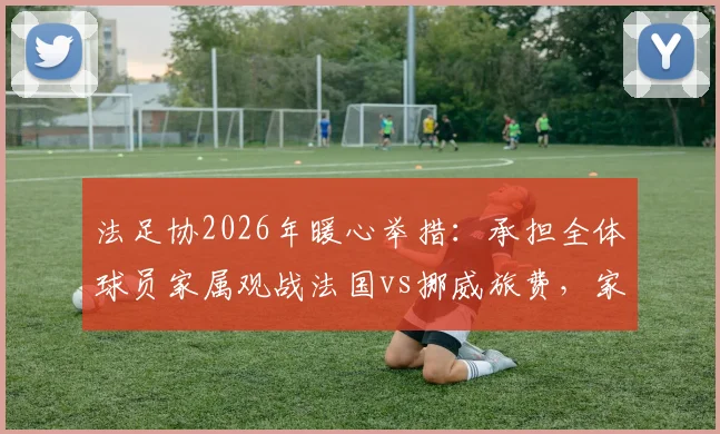法足协2026年暖心举措：承担全体球员家属观战法国vs挪威旅费，家属团随行细节全解析