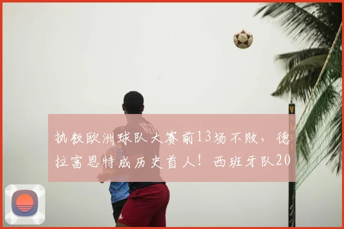 执教欧洲球队大赛前13场不败，德拉富恩特成历史首人！西班牙队2026大赛征程深度解析