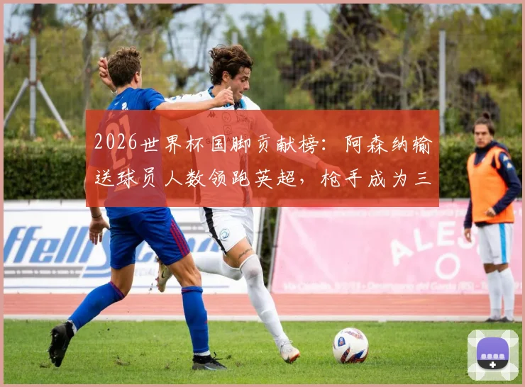 2026世界杯国脚贡献榜：阿森纳输送球员人数领跑英超，枪手成为三狮军团等队大户