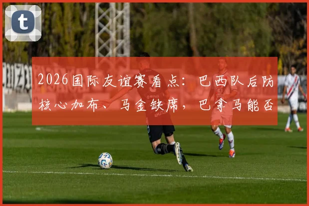 2026国际友谊赛看点：巴西队后防核心加布、马金缺席，巴拿马能否抓住机会化身黑马？附历史交锋与阵容深度解析