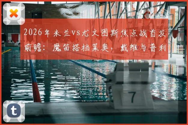 2026年米兰vs尤文图斯焦点战首发前瞻：魔笛搭档莱奥，戴维与普利西奇如何左右战局？附详细战术解读