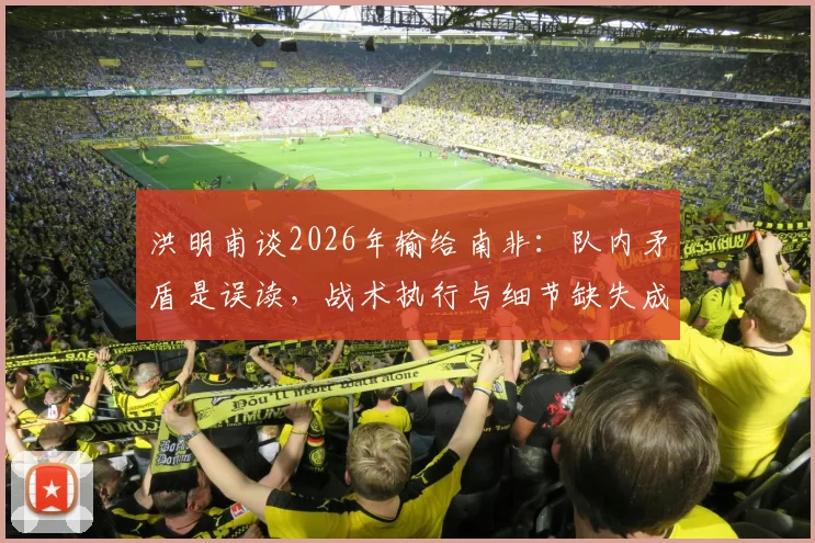 洪明甫谈2026年输给南非：队内矛盾是误读，战术执行与细节缺失成比赛关键因素