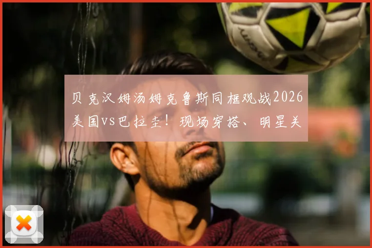 贝克汉姆汤姆克鲁斯同框观战2026美国vs巴拉圭!现场穿搭、明星关系及观赛指南全解析