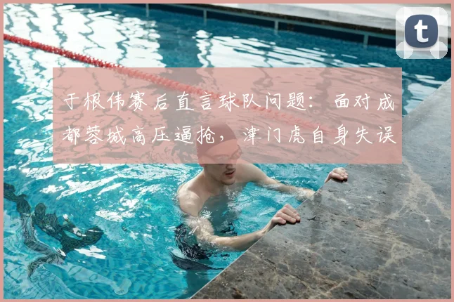 于根伟赛后直言球队问题:面对成都蓉城高压逼抢,津门虎自身失误太多亟待解决