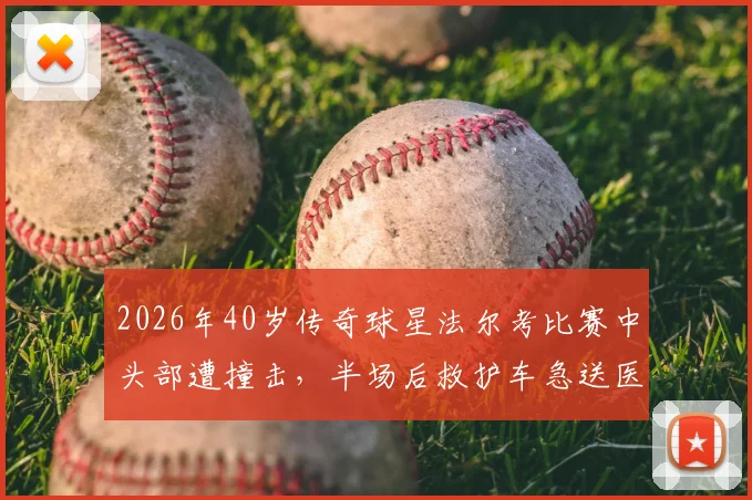2026年40岁传奇球星法尔考比赛中头部遭撞击，半场后救护车急送医院，球迷揪心事件全解析