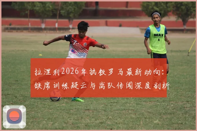 拉涅利2026年执教罗马最新动向:缺席训练疑云与离队传闻深度剖析,罗马换帅人选前瞻