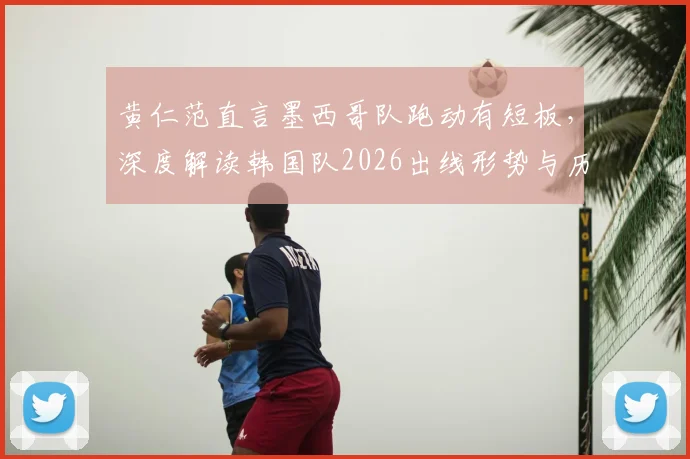 黄仁范直言墨西哥队跑动有短板，深度解读韩国队2026出线形势与历史交锋对比