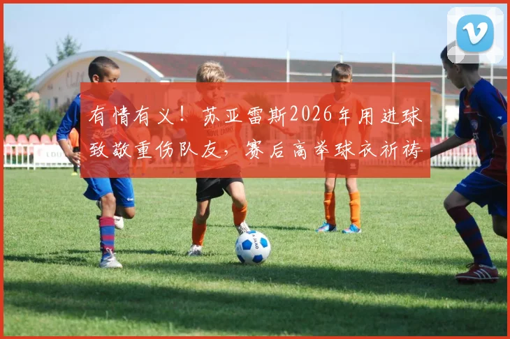 有情有义!苏亚雷斯2026年用进球致敬重伤队友,赛后高举球衣祈祷画面感人至深