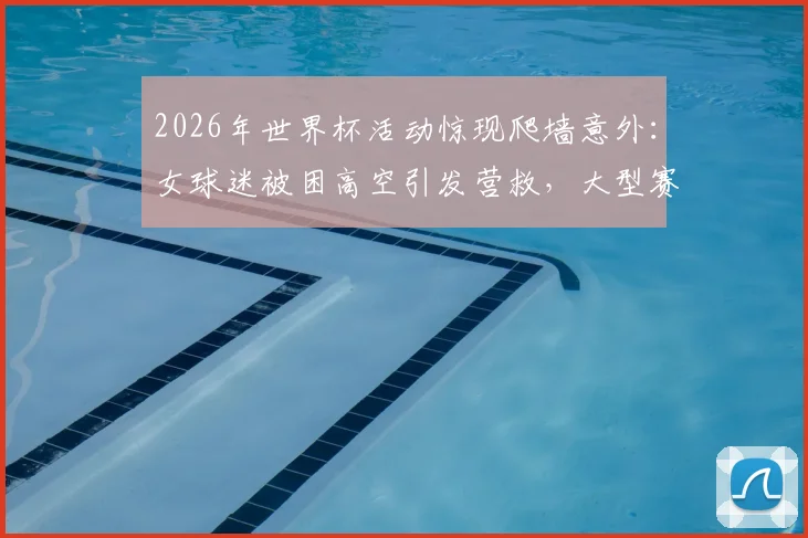 2026年世界杯活动惊现爬墙意外:女球迷被困高空引发营救,大型赛事安全隐患如何防范?