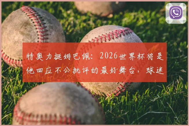 特奥力挺姆巴佩:2026世界杯将是他回应不公批评的最好舞台,球迷争议点全解析
