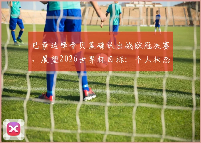 巴萨边锋登贝莱确认出战欧冠决赛,展望2026世界杯目标:个人状态与团队胜利如何平衡?