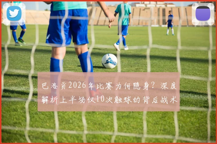 巴洛贡2026年比赛为何隐身?深度解析上半场仅10次触球的背后战术与状态原因