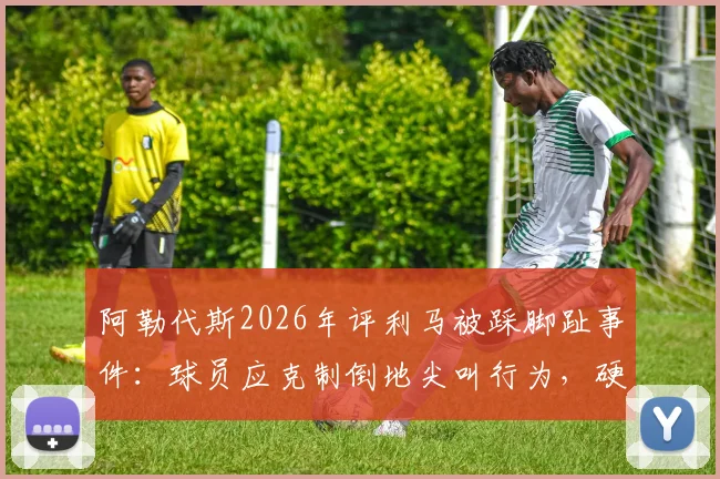 阿勒代斯2026年评利马被踩脚趾事件：球员应克制倒地尖叫行为，硬汉作风更受推崇