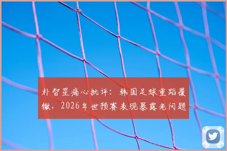 朴智星痛心批评:韩国足球重蹈覆辙,2026年世预赛表现暴露老问题