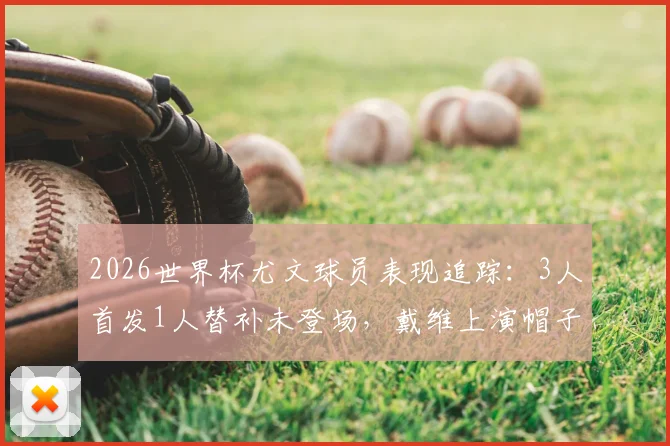 2026世界杯尤文球员表现追踪:3人首发1人替补未登场,戴维上演帽子戏法,附球员评分与数据分析