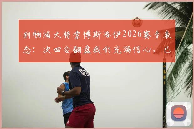 利物浦大将索博斯洛伊2026赛季表态:次回合翻盘我们充满信心,已等不及开战