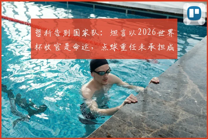 哲科告别国家队：坦言以2026世界杯收官是命运，点球重任未承担成最大悬念
