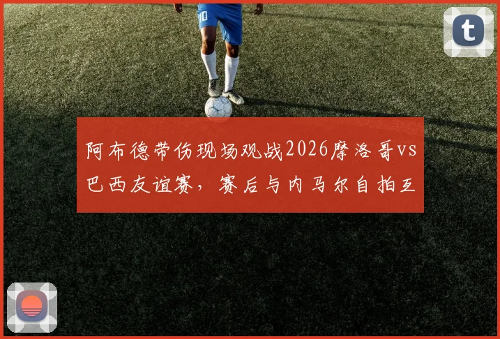 阿布德带伤现场观战2026摩洛哥vs巴西友谊赛，赛后与内马尔自拍互动引发关注