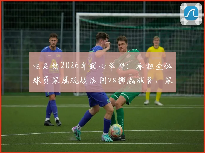 法足协2026年暖心举措：承担全体球员家属观战法国vs挪威旅费，家属团随行细节全解析