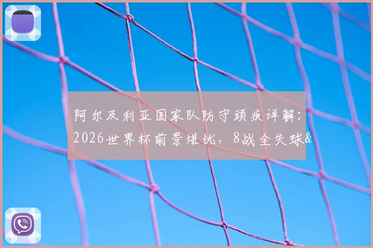 阿尔及利亚国家队防守顽疾详解:2026世界杯前景堪忧,8战全失球&6次丢2球以上暴露致命短板