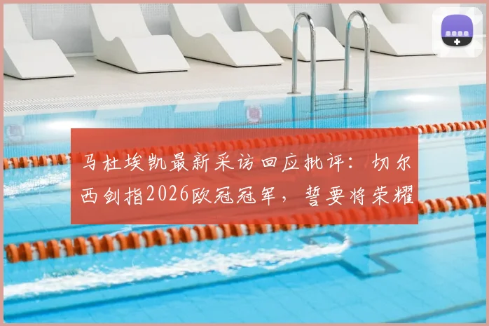 马杜埃凯最新采访回应批评：切尔西剑指2026欧冠冠军，誓要将荣耀带回伦敦