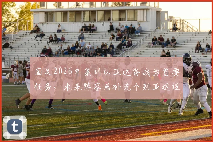国足2026年集训以亚运备战为首要任务,未来阵容或补充个别亚运适龄球员引关注