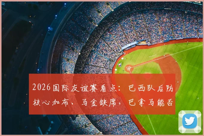 2026国际友谊赛看点:巴西队后防核心加布、马金缺席,巴拿马能否抓住机会化身黑马?附历史交锋与阵容深度解析